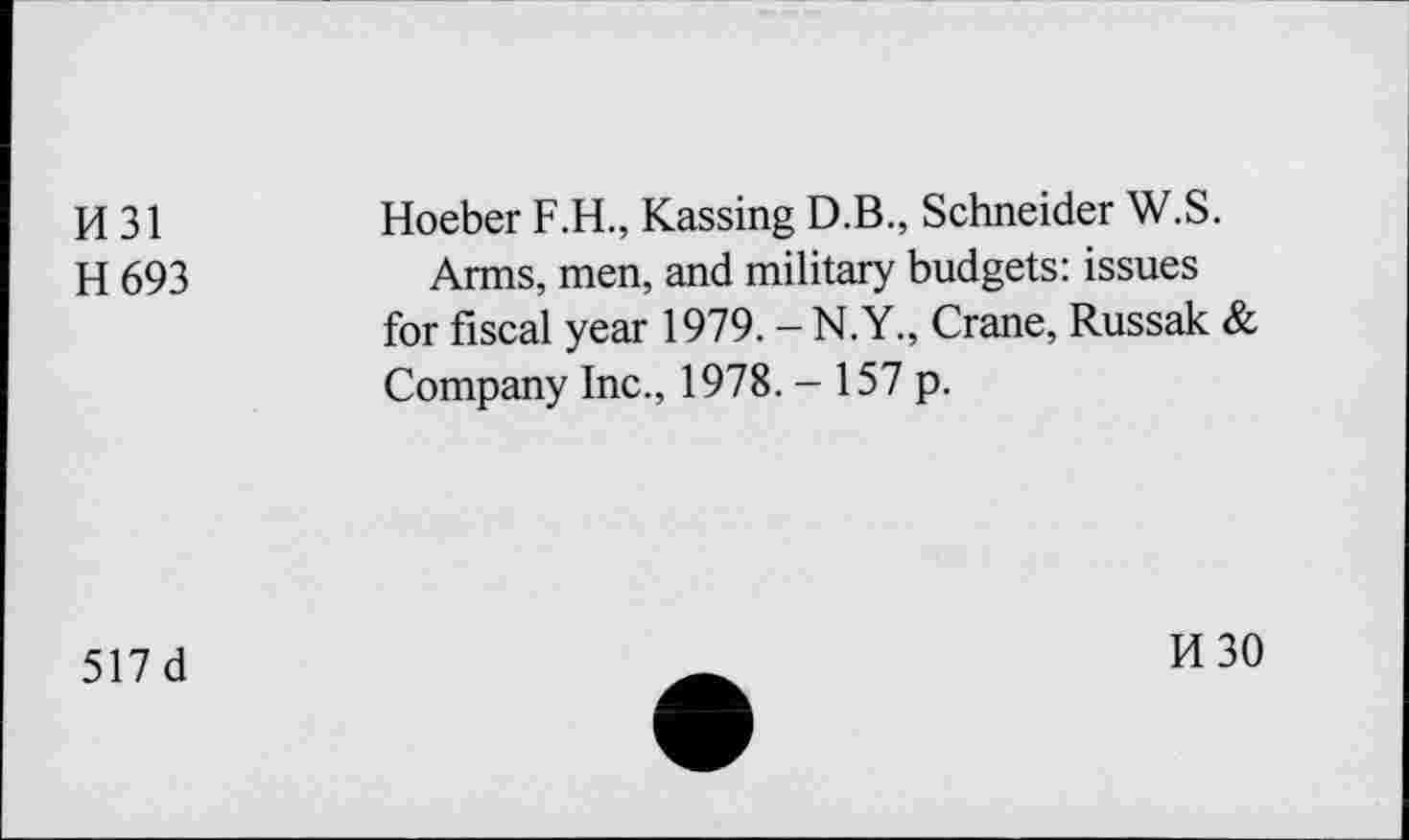 ﻿H 31	Hoeber F.H., Kassing D.B., Schneider W.S.
H 693	Arms, men, and military budgets: issues
for fiscal year 1979. — N.Y., Crane, Russak & Company Inc., 1978. - 157 p.
517 d
H30